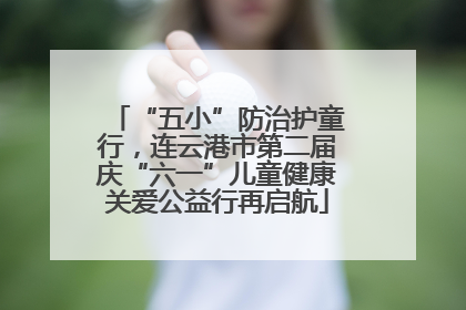 “五小”防治护童行，连云港市第二届庆“六一”儿童健康关爱公益行再启航