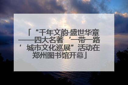 “千年文韵·盛世华章——四大名著‘一带一路’城市文化巡展”活动在郑州图书馆开幕