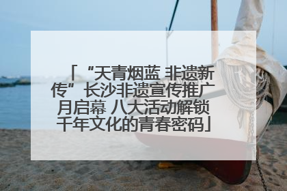 “天青烟蓝 非遗新传”长沙非遗宣传推广月启幕 八大活动解锁千年文化的青春密码