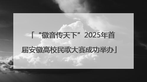 “徽音传天下”2025年首届安徽高校民歌大赛成功举办