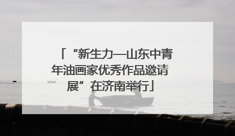 “新生力—山东中青年油画家优秀作品邀请展”在济南举行