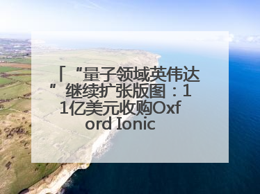 “量子领域英伟达”继续扩张版图：11亿美元收购Oxford Ionics以加速研发