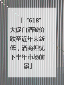 “618”大促白酒破价跌至近年来新低，酒商担忧下半年市场前景