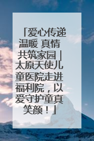 爱心传递温暖 真情共筑家园｜太原天使儿童医院走进福利院，以爱守护童真笑颜！