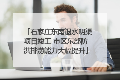 石家庄东南退水明渠项目竣工 市区东部防洪排涝能力大幅提升