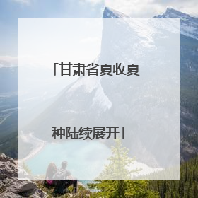 甘肃省夏收夏种陆续展开