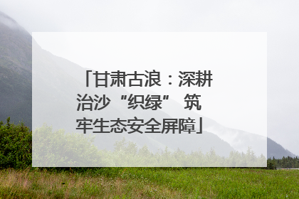 甘肃古浪：深耕治沙“织绿” 筑牢生态安全屏障
