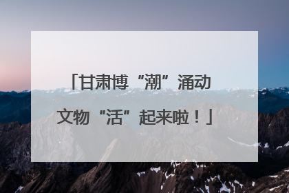 甘肃博“潮”涌动 文物“活”起来啦！