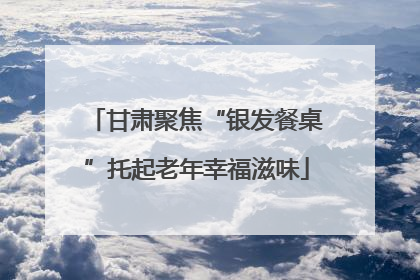 甘肃聚焦“银发餐桌”托起老年幸福滋味