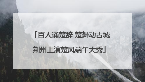 百人诵楚辞 楚舞动古城 荆州上演楚风端午大秀