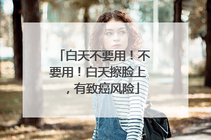 白天不要用！不要用！白天擦脸上，有致癌风险