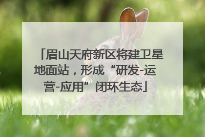 眉山天府新区将建卫星地面站，形成“研发-运营-应用”闭环生态