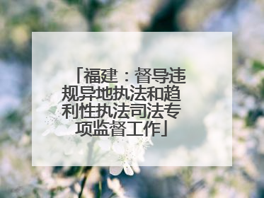 福建：督导违规异地执法和趋利性执法司法专项监督工作