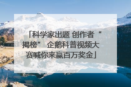 科学家出题 创作者“揭榜” 企鹅科普视频大赛喊你来赢百万奖金