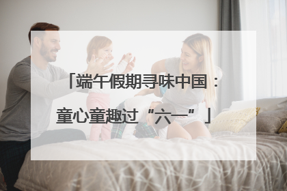端午假期寻味中国：童心童趣过“六一”