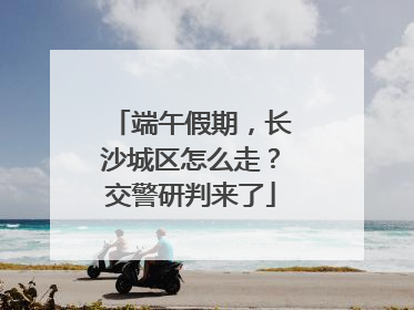 端午假期，长沙城区怎么走？交警研判来了