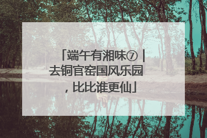 端午有湘味⑦｜去铜官窑国风乐园，比比谁更仙