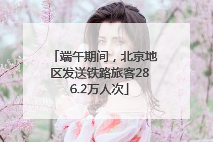 端午期间，北京地区发送铁路旅客286.2万人次
