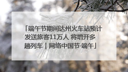 端午节期间达州火车站预计发送旅客11万人 将增开多趟列车｜网络中国节·端午