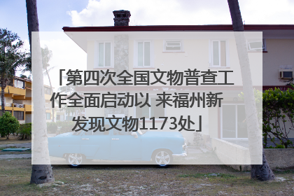 第四次全国文物普查工作全面启动以 来福州新发现文物1173处