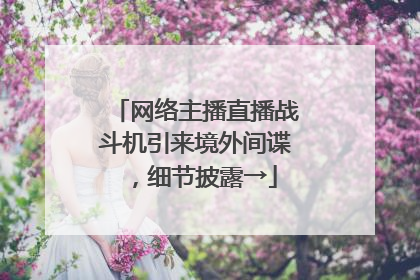 网络主播直播战斗机引来境外间谍，细节披露→