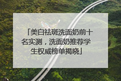 美白祛斑洗面奶前十名实测，洗面奶推荐学生权威榜单揭晓