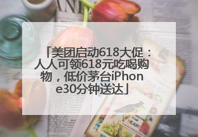 美团启动618大促：人人可领618元吃喝购物，低价茅台iPhone30分钟送达
