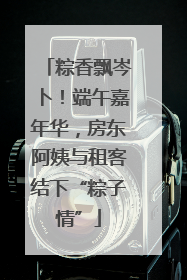 粽香飘岑卜！端午嘉年华，房东阿姨与租客结下“粽子情”