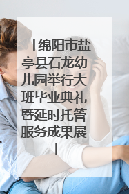 绵阳市盐亭县石龙幼儿园举行大班毕业典礼暨延时托管服务成果展