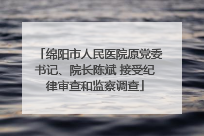 绵阳市人民医院原党委书记、院长陈斌 接受纪律审查和监察调查