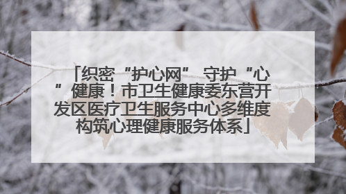 织密“护心网” 守护“心”健康！市卫生健康委东营开发区医疗卫生服务中心多维度构筑心理健康服务体系