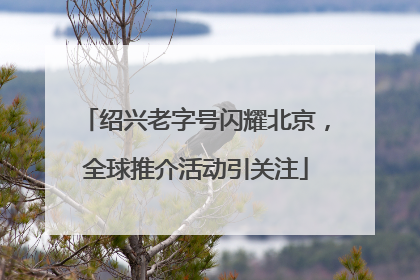 绍兴老字号闪耀北京，全球推介活动引关注