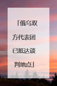 俄乌双方代表团已抵达谈判地点