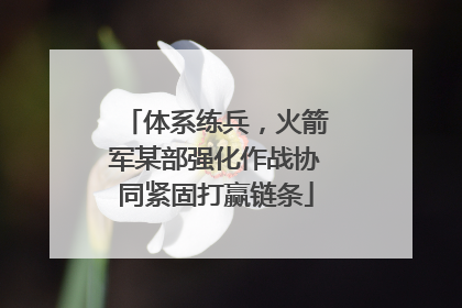 体系练兵，火箭军某部强化作战协同紧固打赢链条