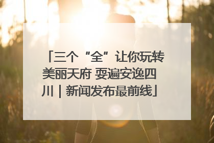 三个“全”让你玩转美丽天府 耍遍安逸四川｜新闻发布最前线