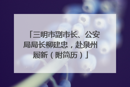 三明市副市长、公安局局长柳建忠，赴泉州履新（附简历）