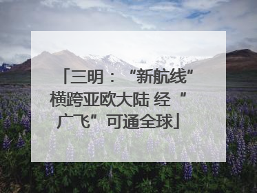 三明：“新航线”横跨亚欧大陆 经“广飞”可通全球