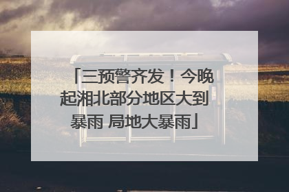 三预警齐发！今晚起湘北部分地区大到暴雨 局地大暴雨