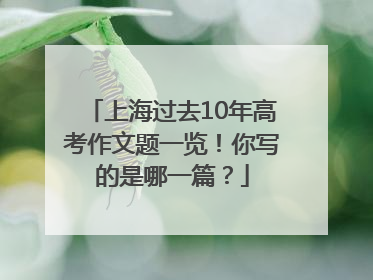 上海过去10年高考作文题一览！你写的是哪一篇？