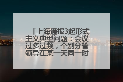 上海通报3起形式主义典型问题：会议过多过频，个别分管领导在某一天同一时段需参加3个会议