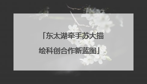 东太湖牵手苏大描绘科创合作新蓝图