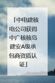 中电建核电公司获得中广核核岛建安A级承包商资质认证