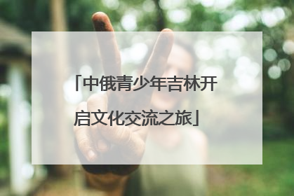 中俄青少年吉林开启文化交流之旅
