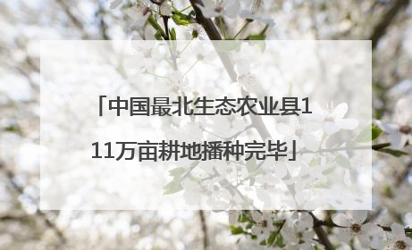 中国最北生态农业县111万亩耕地播种完毕