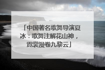 中国著名歌舞导演夏冰：歌舞注解花山神，霓裳漫卷九黎云