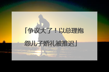 争议大了！以总理抱怨儿子婚礼被推迟