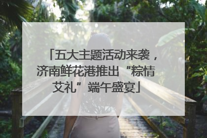 五大主题活动来袭，济南鲜花港推出“粽情艾礼”端午盛宴