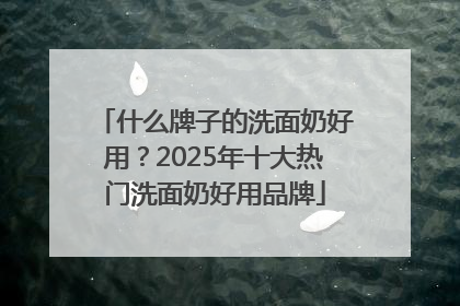 什么牌子的洗面奶好用？2025年十大热门洗面奶好用品牌