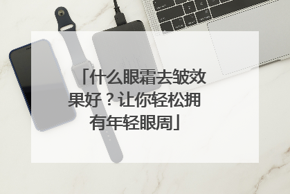什么眼霜去皱效果好？让你轻松拥有年轻眼周