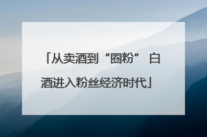 从卖酒到“圈粉” 白酒进入粉丝经济时代